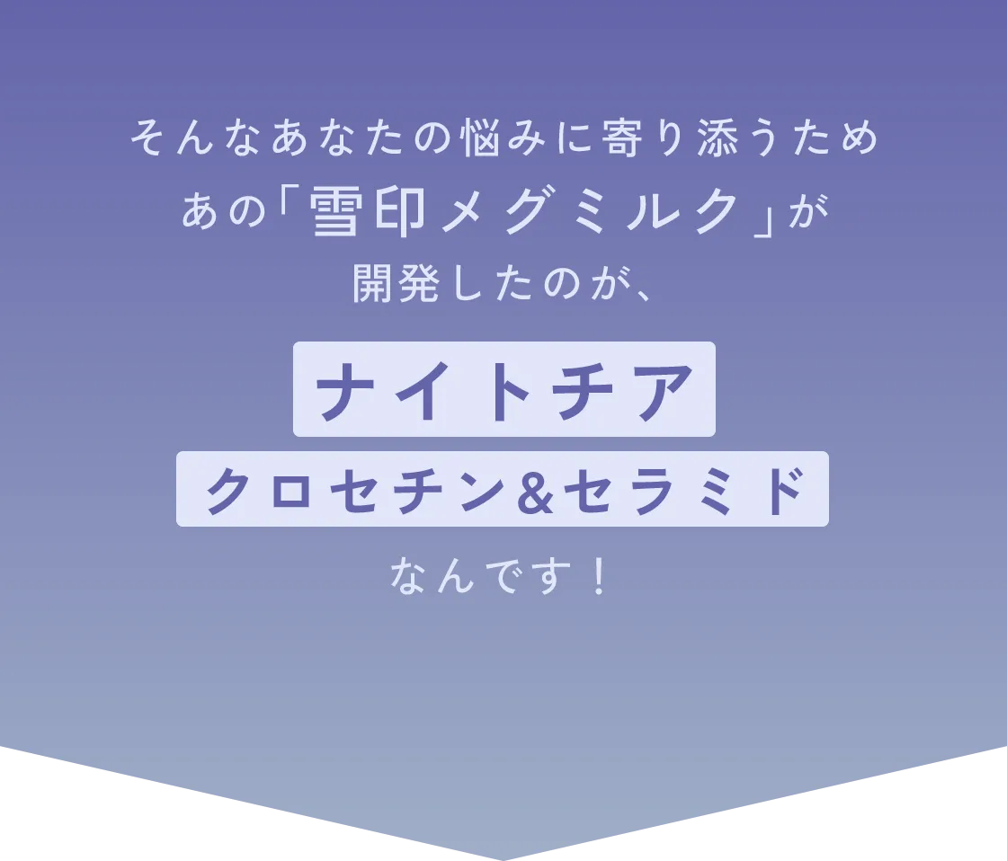 そんなあなたの悩みに寄り添うため、あの「雪印メグミルク」が開発したのが、『ナイトチア クロセチン&セラミド』なんです！